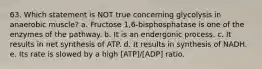 63. Which statement is NOT true concerning glycolysis in anaerobic muscle? a. Fructose 1,6-bisphosphatase is one of the enzymes of the pathway. b. It is an endergonic process. c. It results in net synthesis of ATP. d. It results in synthesis of NADH. e. Its rate is slowed by a high [ATP]/[ADP] ratio.