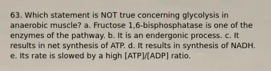 63. Which statement is NOT true concerning glycolysis in anaerobic muscle? a. Fructose 1,6-bisphosphatase is one of the enzymes of the pathway. b. It is an endergonic process. c. It results in net synthesis of ATP. d. It results in synthesis of NADH. e. Its rate is slowed by a high [ATP]/[ADP] ratio.