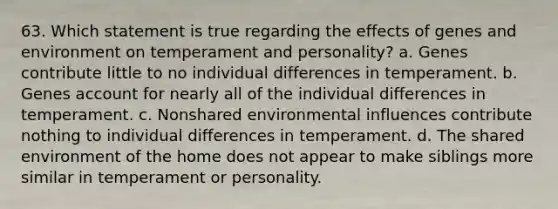 63. Which statement is true regarding the effects of genes and environment on temperament and personality? a. Genes contribute little to no individual differences in temperament. b. Genes account for nearly all of the individual differences in temperament. c. Nonshared environmental influences contribute nothing to individual differences in temperament. d. The shared environment of the home does not appear to make siblings more similar in temperament or personality.