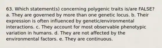 63. Which statement(s) concerning polygenic traits is/are FALSE? a. They are governed by more than one genetic locus. b. Their expression is often influenced by genetic/environmental interactions. c. They account for most observable phenotypic variation in humans. d. They are not affected by the environmental factors. e. They are continuous.