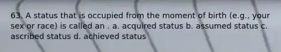 63. A status that is occupied from the moment of birth (e.g., your sex or race) is called an . a. acquired status b. assumed status c. ascribed status d. achieved status