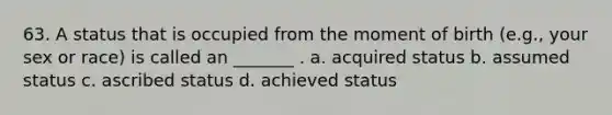 63. A status that is occupied from the moment of birth (e.g., your sex or race) is called an _______ . a. acquired status b. assumed status c. ascribed status d. achieved status