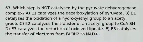 63. Which step is NOT catalyzed by the pyruvate dehydrogenase complex? A) E1 catalyzes the decarboxylation of pyruvate. B) E1 catalyzes the oxidation of a hydroxyethyl group to an acetyl group. C) E2 catalyzes the transfer of an acetyl group to CoA-SH D) E3 catalyzes the reduction of oxidized lipoate. E) E3 catalyzes the transfer of electrons from FADH2 to NAD+ .