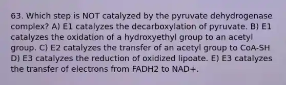 63. Which step is NOT catalyzed by the pyruvate dehydrogenase complex? A) E1 catalyzes the decarboxylation of pyruvate. B) E1 catalyzes the oxidation of a hydroxyethyl group to an acetyl group. C) E2 catalyzes the transfer of an acetyl group to CoA-SH D) E3 catalyzes the reduction of oxidized lipoate. E) E3 catalyzes the transfer of electrons from FADH2 to NAD+.