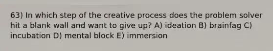 63) In which step of the creative process does the problem solver hit a blank wall and want to give up? A) ideation B) brainfag C) incubation D) mental block E) immersion