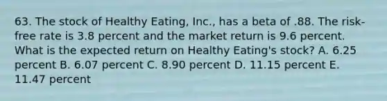 63. The stock of Healthy Eating, Inc., has a beta of .88. The risk-free rate is 3.8 percent and the market return is 9.6 percent. What is the expected return on Healthy Eating's stock? A. 6.25 percent B. 6.07 percent C. 8.90 percent D. 11.15 percent E. 11.47 percent