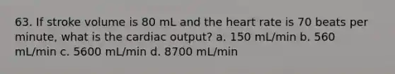 63. If stroke volume is 80 mL and the heart rate is 70 beats per minute, what is the cardiac output? a. 150 mL/min b. 560 mL/min c. 5600 mL/min d. 8700 mL/min