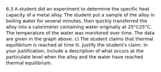 6.3 A student did an experiment to determine the specific heat capacity of a metal alloy. The student put a sample of the alloy in boiling water for several minutes, then quickly transferred the alloy into a calorimeter containing water originally at 25°C25°C. The temperature of the water was monitored over time. The data are given in the graph above. c) The student claims that thermal equilibrium is reached at time tt. Justify the student's claim. In your justification, include a description of what occurs at the particulate level when the alloy and the water have reached thermal equilibrium.