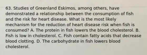 63. Studies of Greenland Eskimos, among others, have demonstrated a relationship between the consumption of fish and the risk for heart disease. What is the most likely mechanism for the reduction of heart disease risk when fish is consumed? A. The protein in fish lowers the blood cholesterol. B. Fish is low in cholesterol. C. Fish contain fatty acids that decrease blood clotting. D. The carbohydrate in fish lowers blood cholesterol.