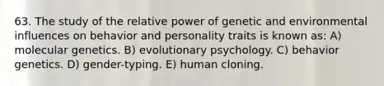 63. The study of the relative power of genetic and environmental influences on behavior and personality traits is known as: A) molecular genetics. B) evolutionary psychology. C) behavior genetics. D) gender-typing. E) human cloning.