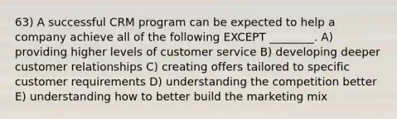 63) A successful CRM program can be expected to help a company achieve all of the following EXCEPT ________. A) providing higher levels of customer service B) developing deeper customer relationships C) creating offers tailored to specific customer requirements D) understanding the competition better E) understanding how to better build the marketing mix