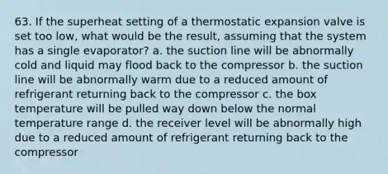 63. If the superheat setting of a thermostatic expansion valve is set too low, what would be the result, assuming that the system has a single evaporator? a. the suction line will be abnormally cold and liquid may flood back to the compressor b. the suction line will be abnormally warm due to a reduced amount of refrigerant returning back to the compressor c. the box temperature will be pulled way down below the normal temperature range d. the receiver level will be abnormally high due to a reduced amount of refrigerant returning back to the compressor