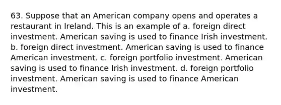 63. Suppose that an American company opens and operates a restaurant in Ireland. This is an example of a. foreign direct investment. American saving is used to finance Irish investment. b. foreign direct investment. American saving is used to finance American investment. c. foreign portfolio investment. American saving is used to finance Irish investment. d. foreign portfolio investment. American saving is used to finance American investment.