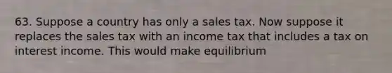 63. Suppose a country has only a sales tax. Now suppose it replaces the sales tax with an income tax that includes a tax on interest income. This would make equilibrium