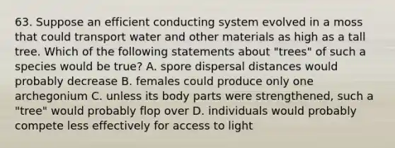 63. Suppose an efficient conducting system evolved in a moss that could transport water and other materials as high as a tall tree. Which of the following statements about "trees" of such a species would be true? A. spore dispersal distances would probably decrease B. females could produce only one archegonium C. unless its body parts were strengthened, such a "tree" would probably flop over D. individuals would probably compete less effectively for access to light