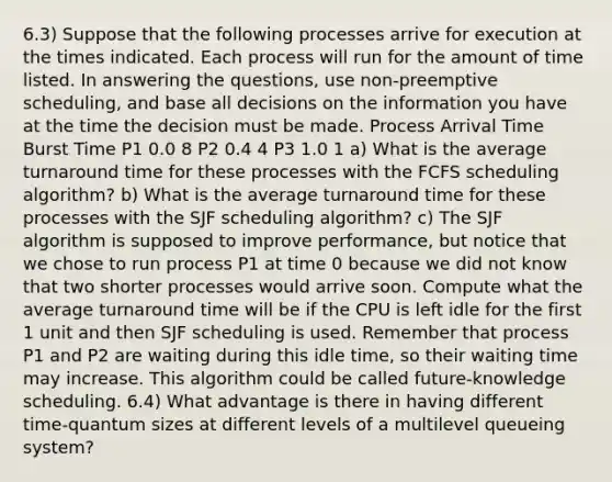 6.3) Suppose that the following processes arrive for execution at the times indicated. Each process will run for the amount of time listed. In answering the questions, use non-preemptive scheduling, and base all decisions on the information you have at the time the decision must be made. Process Arrival Time Burst Time P1 0.0 8 P2 0.4 4 P3 1.0 1 a) What is the average turnaround time for these processes with the FCFS scheduling algorithm? b) What is the average turnaround time for these processes with the SJF scheduling algorithm? c) The SJF algorithm is supposed to improve performance, but notice that we chose to run process P1 at time 0 because we did not know that two shorter processes would arrive soon. Compute what the average turnaround time will be if the CPU is left idle for the first 1 unit and then SJF scheduling is used. Remember that process P1 and P2 are waiting during this idle time, so their waiting time may increase. This algorithm could be called future-knowledge scheduling. 6.4) What advantage is there in having different time-quantum sizes at different levels of a multilevel queueing system?