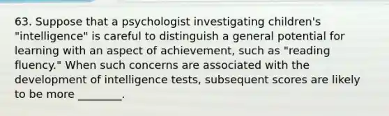 63. Suppose that a psychologist investigating children's "intelligence" is careful to distinguish a general potential for learning with an aspect of achievement, such as "reading fluency." When such concerns are associated with the development of intelligence tests, subsequent scores are likely to be more ________.