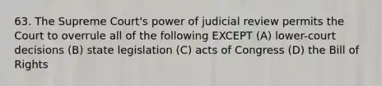 63. The Supreme Court's power of judicial review permits the Court to overrule all of the following EXCEPT (A) lower-court decisions (B) state legislation (C) acts of Congress (D) the Bill of Rights