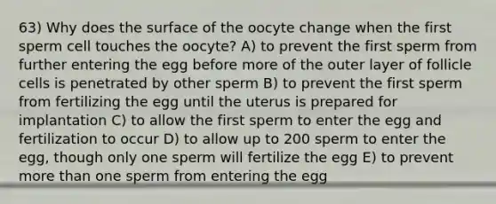 63) Why does the surface of the oocyte change when the first sperm cell touches the oocyte? A) to prevent the first sperm from further entering the egg before more of the outer layer of follicle cells is penetrated by other sperm B) to prevent the first sperm from fertilizing the egg until the uterus is prepared for implantation C) to allow the first sperm to enter the egg and fertilization to occur D) to allow up to 200 sperm to enter the egg, though only one sperm will fertilize the egg E) to prevent more than one sperm from entering the egg