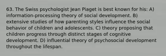 63. The Swiss psychologist Jean Piaget is best known for his: A) information-processing theory of social development. B) extensive studies of how parenting styles influence the social behavior of children and adolescents. C) theory proposing that children progress through distinct stages of cognitive development. D) influential theory of psychosocial development throughout the lifespan.