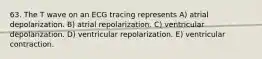 63. The T wave on an ECG tracing represents A) atrial depolarization. B) atrial repolarization. C) ventricular depolarization. D) ventricular repolarization. E) ventricular contraction.