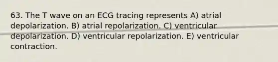 63. The T wave on an ECG tracing represents A) atrial depolarization. B) atrial repolarization. C) ventricular depolarization. D) ventricular repolarization. E) ventricular contraction.