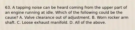 63. A tapping noise can be heard coming from the upper part of an engine running at idle. Which of the following could be the cause? A. Valve clearance out of adjustment. B. Worn rocker arm shaft. C. Loose exhaust manifold. D. All of the above.