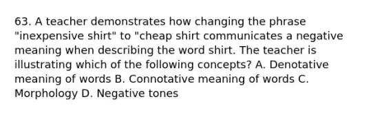 63. A teacher demonstrates how changing the phrase "inexpensive shirt" to "cheap shirt communicates a negative meaning when describing the word shirt. The teacher is illustrating which of the following concepts? A. Denotative meaning of words B. Connotative meaning of words C. Morphology D. Negative tones