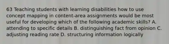 63 Teaching students with learning disabilities how to use concept mapping in content-area assignments would be most useful for developing which of the following academic skills? A. attending to specific details B. distinguishing fact from opinion C. adjusting reading rate D. structuring information logically