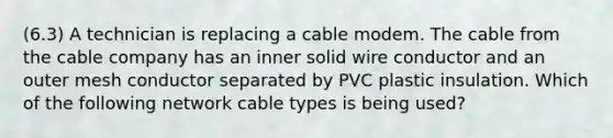 (6.3) A technician is replacing a cable modem. The cable from the cable company has an inner solid wire conductor and an outer mesh conductor separated by PVC plastic insulation. Which of the following network cable types is being used?