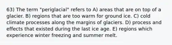 63) The term "periglacial" refers to A) areas that are on top of a glacier. B) regions that are too warm for ground ice. C) cold climate processes along the margins of glaciers. D) process and effects that existed during the last ice age. E) regions which experience winter freezing and summer melt.