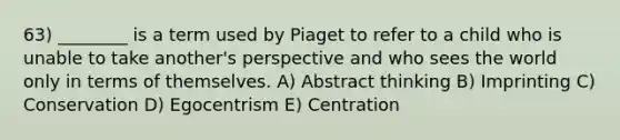 63) ________ is a term used by Piaget to refer to a child who is unable to take another's perspective and who sees the world only in terms of themselves. A) Abstract thinking B) Imprinting C) Conservation D) Egocentrism E) Centration