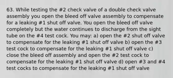 63. While testing the #2 check valve of a double check valve assembly you open the bleed off valve assembly to compensate for a leaking #1 shut off valve. You open the bleed off valve completely but the water continues to discharge from the sight tube on the #4 test cock. You may: a) open the #2 shut off valve to compensate for the leaking #1 shut off valve b) open the #3 test cock to compensate for the leaking #1 shut off valve c) close the bleed off assembly and open the #2 test cock to compensate for the leaking #1 shut off valve d) open #3 and #4 test cocks to compensate for the leaking #1 shut off valve