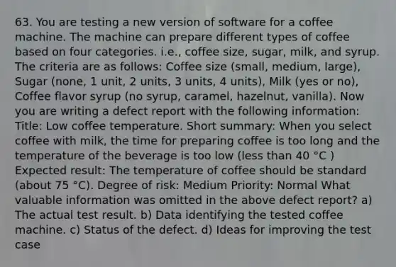 63. You are testing a new version of software for a coffee machine. The machine can prepare different types of coffee based on four categories. i.e., coffee size, sugar, milk, and syrup. The criteria are as follows: Coffee size (small, medium, large), Sugar (none, 1 unit, 2 units, 3 units, 4 units), Milk (yes or no), Coffee flavor syrup (no syrup, caramel, hazelnut, vanilla). Now you are writing a defect report with the following information: Title: Low coffee temperature. Short summary: When you select coffee with milk, the time for preparing coffee is too long and the temperature of the beverage is too low (less than 40 °C ) Expected result: The temperature of coffee should be standard (about 75 °C). Degree of risk: Medium Priority: Normal What valuable information was omitted in the above defect report? a) The actual test result. b) Data identifying the tested coffee machine. c) Status of the defect. d) Ideas for improving the test case