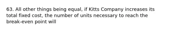 63. All other things being equal, if Kitts Company increases its total fixed cost, the number of units necessary to reach the break-even point will