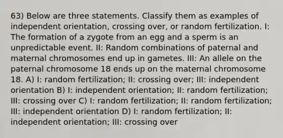 63) Below are three statements. Classify them as examples of independent orientation, crossing over, or random fertilization. I: The formation of a zygote from an egg and a sperm is an unpredictable event. II: Random combinations of paternal and maternal chromosomes end up in gametes. III: An allele on the paternal chromosome 18 ends up on the maternal chromosome 18. A) I: random fertilization; II: crossing over; III: independent orientation B) I: independent orientation; II: random fertilization; III: crossing over C) I: random fertilization; II: random fertilization; III: independent orientation D) I: random fertilization; II: independent orientation; III: crossing over