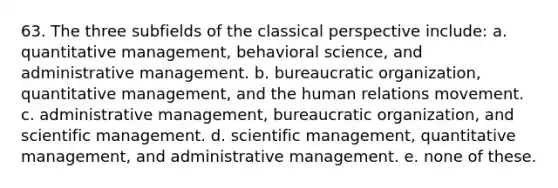 63. The three subfields of the classical perspective include: a. quantitative management, behavioral science, and administrative management. b. bureaucratic organization, quantitative management, and the human relations movement. c. administrative management, bureaucratic organization, and scientific management. d. scientific management, quantitative management, and administrative management. e. none of these.