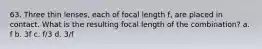 63. Three thin lenses, each of focal length f, are placed in contact. What is the resulting focal length of the combination? a. f b. 3f c. f/3 d. 3/f