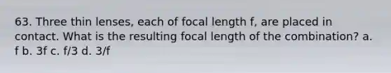 63. Three thin lenses, each of focal length f, are placed in contact. What is the resulting focal length of the combination? a. f b. 3f c. f/3 d. 3/f