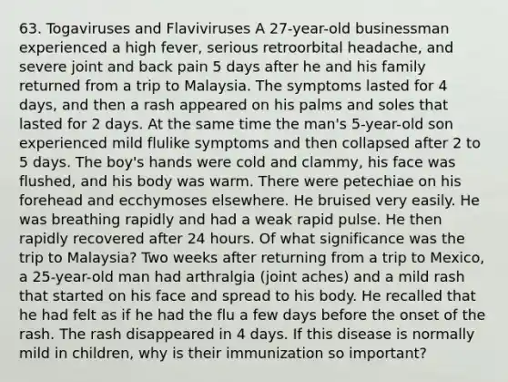 63. Togaviruses and Flaviviruses A 27-year-old businessman experienced a high fever, serious retroorbital headache, and severe joint and back pain 5 days after he and his family returned from a trip to Malaysia. The symptoms lasted for 4 days, and then a rash appeared on his palms and soles that lasted for 2 days. At the same time the man's 5-year-old son experienced mild flulike symptoms and then collapsed after 2 to 5 days. The boy's hands were cold and clammy, his face was flushed, and his body was warm. There were petechiae on his forehead and ecchymoses elsewhere. He bruised very easily. He was breathing rapidly and had a weak rapid pulse. He then rapidly recovered after 24 hours. Of what significance was the trip to Malaysia? Two weeks after returning from a trip to Mexico, a 25-year-old man had arthralgia (joint aches) and a mild rash that started on his face and spread to his body. He recalled that he had felt as if he had the flu a few days before the onset of the rash. The rash disappeared in 4 days. If this disease is normally mild in children, why is their immunization so important?