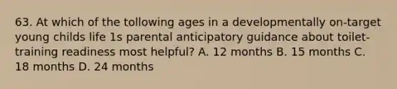 63. At which of the tollowing ages in a developmentally on-target young childs life 1s parental anticipatory guidance about toilet-training readiness most helpful? A. 12 months B. 15 months C. 18 months D. 24 months