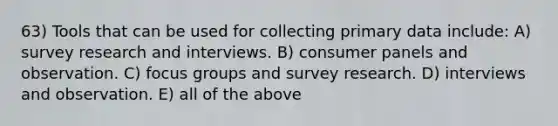 63) Tools that can be used for collecting primary data include: A) survey research and interviews. B) consumer panels and observation. C) focus groups and survey research. D) interviews and observation. E) all of the above