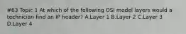 #63 Topic 1 At which of the following OSI model layers would a technician find an IP header? A.Layer 1 B.Layer 2 C.Layer 3 D.Layer 4