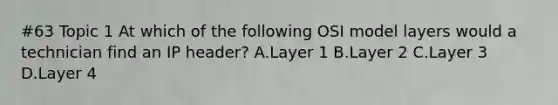 #63 Topic 1 At which of the following OSI model layers would a technician find an IP header? A.Layer 1 B.Layer 2 C.Layer 3 D.Layer 4