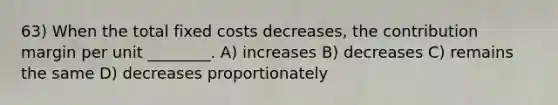 63) When the total fixed costs decreases, the contribution margin per unit ________. A) increases B) decreases C) remains the same D) decreases proportionately