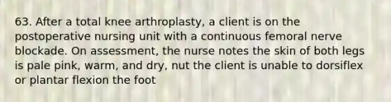 63. After a total knee arthroplasty, a client is on the postoperative nursing unit with a continuous femoral nerve blockade. On assessment, the nurse notes the skin of both legs is pale pink, warm, and dry, nut the client is unable to dorsiflex or plantar flexion the foot