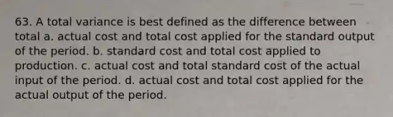 63. A total variance is best defined as the difference between total a. actual cost and total cost applied for the standard output of the period. b. standard cost and total cost applied to production. c. actual cost and total standard cost of the actual input of the period. d. actual cost and total cost applied for the actual output of the period.