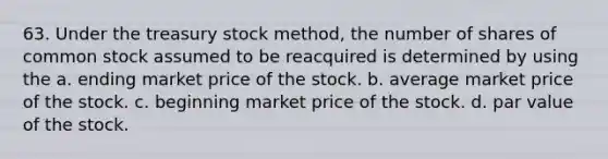 63. Under the treasury stock method, the number of shares of common stock assumed to be reacquired is determined by using the a. ending market price of the stock. b. average market price of the stock. c. beginning market price of the stock. d. par value of the stock.