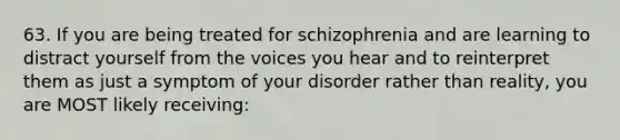 63. If you are being treated for schizophrenia and are learning to distract yourself from the voices you hear and to reinterpret them as just a symptom of your disorder rather than reality, you are MOST likely receiving: