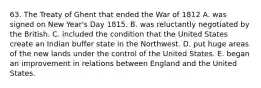 63. The Treaty of Ghent that ended the War of 1812 A. was signed on New Year's Day 1815. B. was reluctantly negotiated by the British. C. included the condition that the United States create an Indian buffer state in the Northwest. D. put huge areas of the new lands under the control of the United States. E. began an improvement in relations between England and the United States.